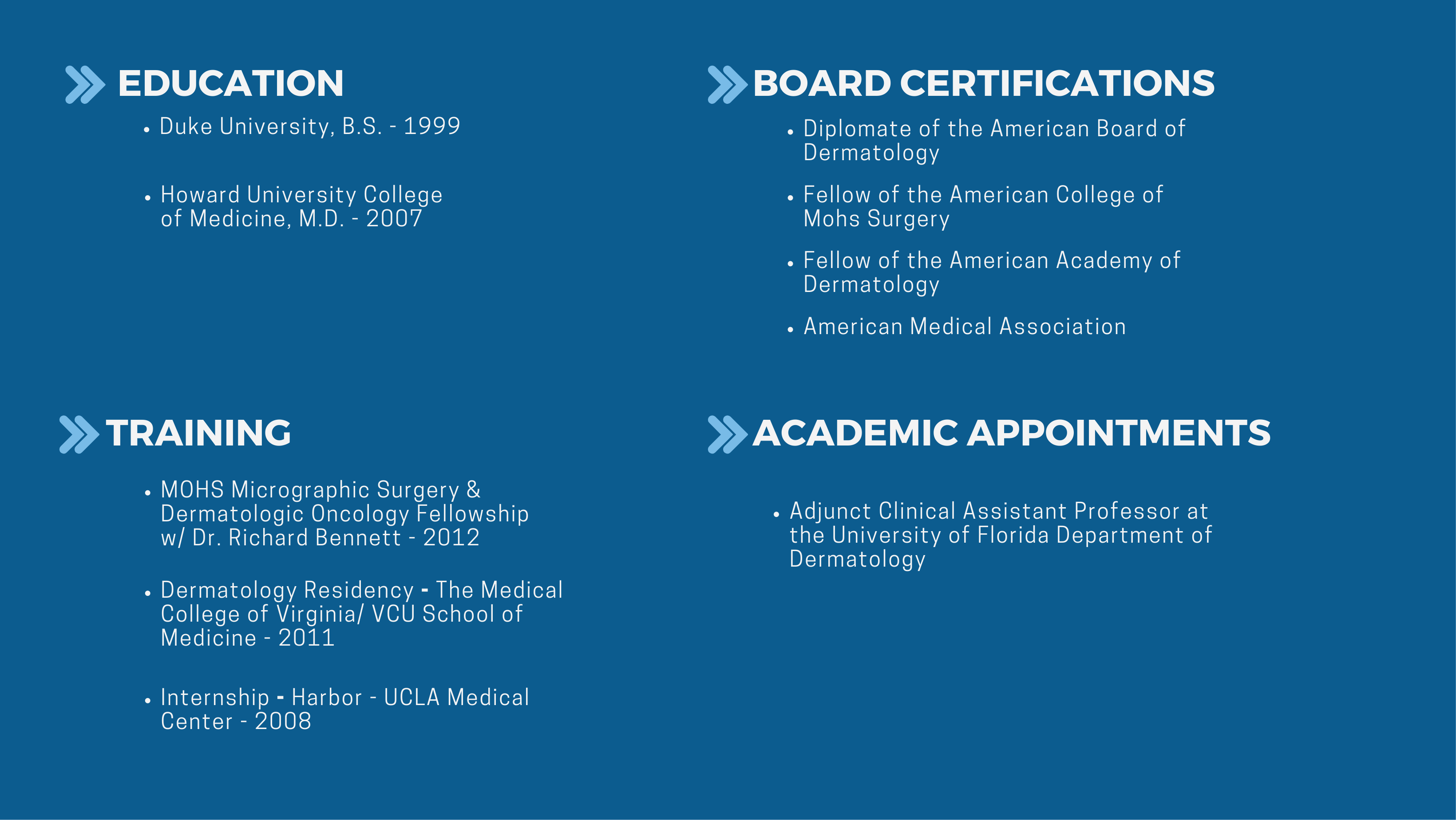 Education Duke University, B.S. - 1999 Howard University College of Medicine, M.D. - 2007 Training Internship - Harbor - UCLA Medical Center - 2008 Dermatology Residency - The Medical College of Virginia/ VCU School of Medicine - 2011 MOHS Micrographic Surgery & Dermatologic Oncology Fellowship w/ Dr. Richard Bennett - 2012 Academic Appointments Adjunct Clinical Assistant Professor at the University of Florida Department of Dermatology Board certifications Diplomate of the American Board of Dermatology Fellow of the American College of Mohs Surgery Fellow of the American Academy of Dermatology American Medical Association